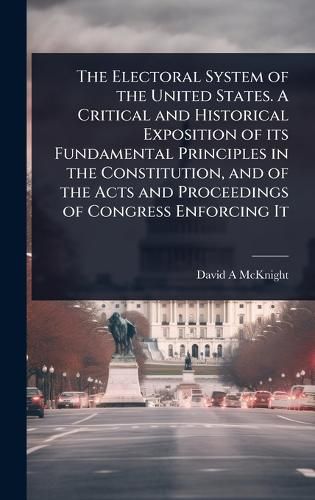 Cover image for The Electoral System of the United States. A Critical and Historical Exposition of its Fundamental Principles in the Constitution, and of the Acts and Proceedings of Congress Enforcing It
