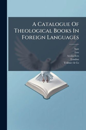 Cover image for A Catalogue of Theological Books in Foreign Languages: Including the Sacred Writings ... Works of the Reformers ... Monastic History and Rule ... on Sale by David Nutt ... and Tr Bner & Co...