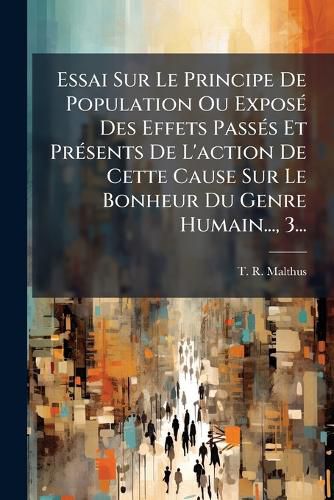 Cover image for Essai Sur Le Principe De Population Ou Expose Des Effets Passes Et Presents De L'action De Cette Cause Sur Le Bonheur Du Genre Humain..., 3...