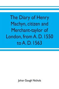 Cover image for The diary of Henry Machyn, citizen and merchant-taylor of London, from A. D. 1550 to A. D. 1563