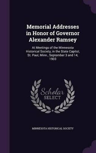 Memorial Addresses in Honor of Governor Alexander Ramsey: At Meetings of the Minnesota Historical Society, in the State Capitol, St. Paul, Minn., September 3 and 14, 1903