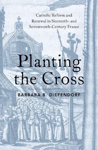 Planting the Cross: Catholic Reform and Renewal in Sixteenth- and Seventeenth-Century France