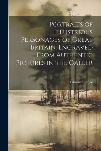 Portraits of Illustrious Personages of Great Britain. Engraved From Authentic Pictures in the Galler