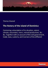 Cover image for The history of the island of Dominica: Containing a description of its situation, extent, climate, mountains, rivers, natural productions, &c. &c. Together with an account of the civil government, trade, laws, customs, and manners of the different