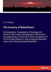 Cover image for The Country of Balochistan: Its Geography, Topography, Ethnology and History; with a Map, photographic illustrations and appendices containing a Short Vocabulary of the Principal Dialects in use among the Balochis and a List of Authenticated Road Rou