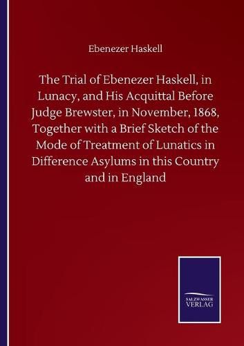 Cover image for The Trial of Ebenezer Haskell, in Lunacy, and His Acquittal Before Judge Brewster, in November, 1868, Together with a Brief Sketch of the Mode of Treatment of Lunatics in Difference Asylums in this Country and in England