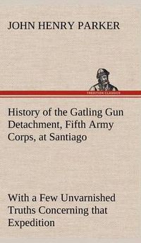 Cover image for History of the Gatling Gun Detachment, Fifth Army Corps, at Santiago With a Few Unvarnished Truths Concerning that Expedition