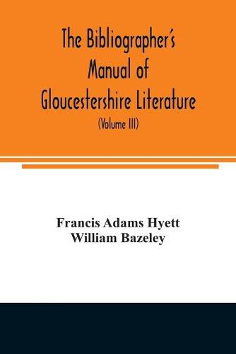 The bibliographer's manual of Gloucestershire literature; being a classified catalogue of books, pamphlets, broadsides, and other printed matter relating to the county of Gloucester or to the city of Bristol, with descriptive and explanatory notes (Volume III)