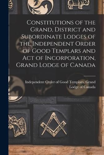 Cover image for Constitutions of the Grand, District and Subordinate Lodges of the Independent Order of Good Templars and Act of Incorporation, Grand Lodge of Canada [microform]