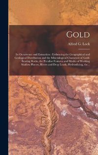 Cover image for Gold: Its Occurrence and Extraction [microform]: Embracing the Geographical and Geological Distribution and the Mineralogical Characters of Gold-bearing Rocks, the Peculiar Features and Modes of Working Shallow Placers, Rivers and Deep Leads, ...