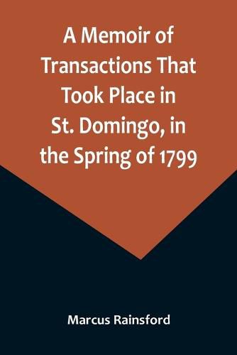 A Memoir of Transactions That Took Place in St. Domingo, in the Spring of 1799; Affording an Idea of the Present State of that Country, the Real Character of Its Black Governor, Toussaint L'ouverture, and the Safety of our West-India Islands, from Attack or