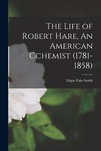 Cover image for The Life of Robert Hare, An American Cchemist (1781-1858)