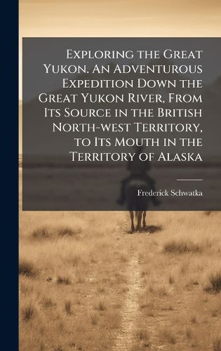 Cover image for Exploring the Great Yukon. An Adventurous Expedition Down the Great Yukon River, From Its Source in the British North-west Territory, to Its Mouth in the Territory of Alaska