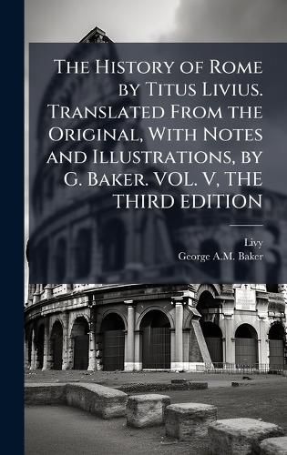 Cover image for The History of Rome by Titus Livius. Translated From the Original, With Notes and Illustrations, by G. Baker. VOL. V, THE THIRD EDITION