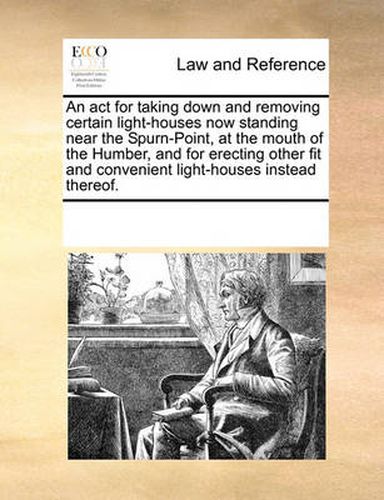 Cover image for An ACT for Taking Down and Removing Certain Light-Houses Now Standing Near the Spurn-Point, at the Mouth of the Humber, and for Erecting Other Fit and Convenient Light-Houses Instead Thereof.