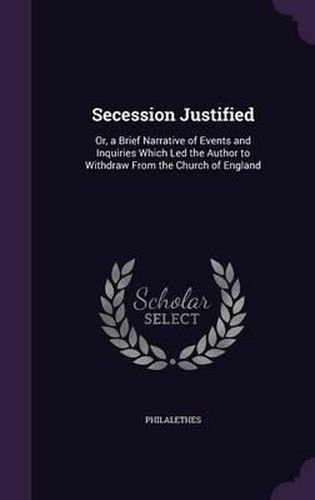 Cover image for Secession Justified: Or, a Brief Narrative of Events and Inquiries Which Led the Author to Withdraw from the Church of England