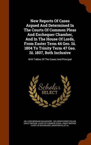 New Reports of Cases Argued and Determined in the Courts of Common Pleas and Exchequer Chamber, and in the House of Lords, from Easter Term 44 Geo. III. 1804 to Trinity Term 47 Geo. III. 1807, Both Inclusive: With Tables of the Cases and Principal