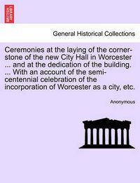 Cover image for Ceremonies at the Laying of the Corner-Stone of the New City Hall in Worcester ... and at the Dedication of the Building. ... with an Account of the Semi-Centennial Celebration of the Incorporation of Worcester as a City, Etc.