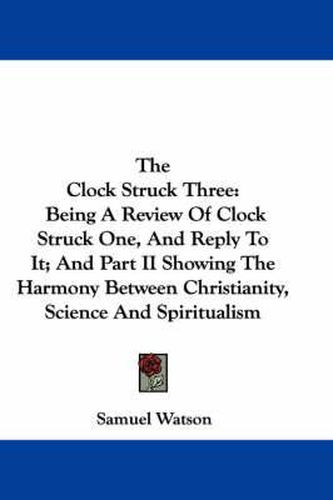 The Clock Struck Three: Being a Review of Clock Struck One, and Reply to It; And Part II Showing the Harmony Between Christianity, Science and Spiritualism