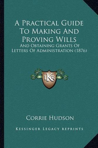 Cover image for A Practical Guide to Making and Proving Wills: And Obtaining Grants of Letters of Administration (1876)