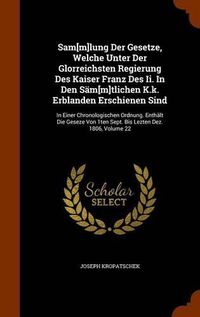 Cover image for Sam[m]lung Der Gesetze, Welche Unter Der Glorreichsten Regierung Des Kaiser Franz Des II. in Den Sam[m]tlichen K.K. Erblanden Erschienen Sind: In Einer Chronologischen Ordnung. Enthalt Die Geseze Von 1ten Sept. Bis Lezten Dez. 1806, Volume 22