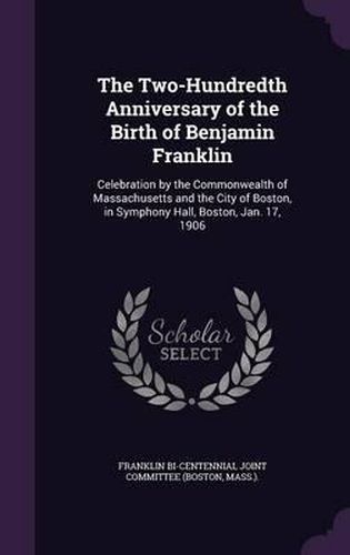 The Two-Hundredth Anniversary of the Birth of Benjamin Franklin: Celebration by the Commonwealth of Massachusetts and the City of Boston, in Symphony Hall, Boston, Jan. 17, 1906