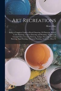 Cover image for Art Recreations; Being a Complete Guide to Pencil Drawing, oil Painting, Water-color Painting, Crayon Drawing and Painting, Painting on Ground Glass, Grecian Painting, Antique Painting, Oriental Painting, Sign Painting, Theorem Painting, Ferneries, Moss W