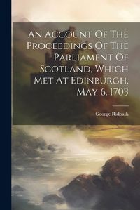 Cover image for An Account Of The Proceedings Of The Parliament Of Scotland, Which Met At Edinburgh, May 6. 1703