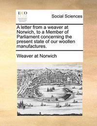 Cover image for A Letter from a Weaver at Norwich, to a Member of Parliament Concerning the Present State of Our Woollen Manufactures.