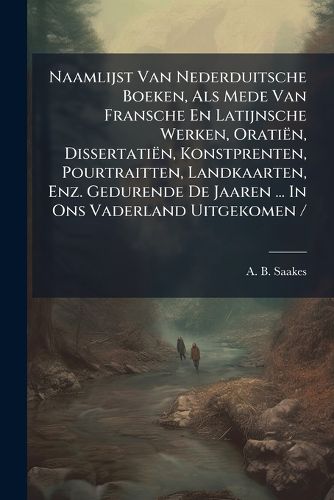 Cover image for Naamlijst Van Nederduitsche Boeken, ALS Mede Van Fransche En Latijnsche Werken, Orati N, Dissertati N, Konstprenten, Pourtraitten, Landkaarten, Enz. Gedurende de Jaaren ... in Ons Vaderland Uitgekomen /.