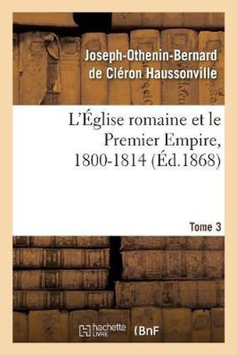 L'Eglise Romaine Et Le Premier Empire, 1800-1814. T. 3: : Avec Notes, Correspondances Diplomatiques Et Pieces Justificatives Entierement Inedites