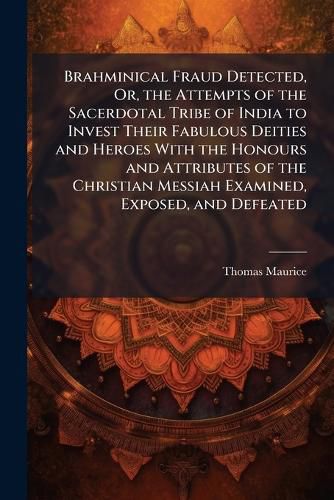 Cover image for Brahminical Fraud Detected, Or, the Attempts of the Sacerdotal Tribe of India to Invest Their Fabulous Deities and Heroes With the Honours and Attributes of the Christian Messiah Examined, Exposed, and Defeated