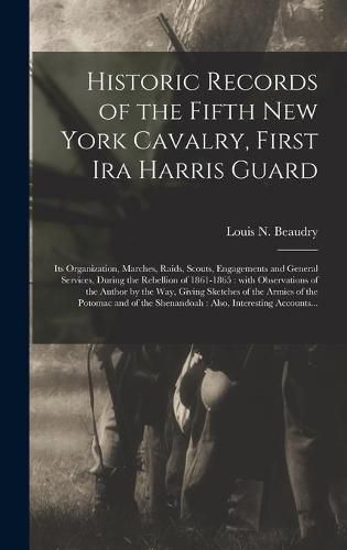 Cover image for Historic Records of the Fifth New York Cavalry, First Ira Harris Guard [microform]: Its Organization, Marches, Raids, Scouts, Engagements and General Services, During the Rebellion of 1861-1865: With Observations of the Author by the Way, Giving...