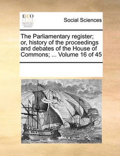 Cover image for The Parliamentary Register; Or, History of the Proceedings and Debates of the House of Commons; ... Volume 16 of 45