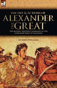 Cover image for The Life and Actions of Alexander the Great - The Ancient Military Campaigns of the Legendary King of Macedon