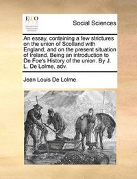 Cover image for An Essay, Containing a Few Strictures on the Union of Scotland with England; And on the Present Situation of Ireland. Being an Introduction to de Foe's History of the Union. by J. L. de Lolme, Adv.