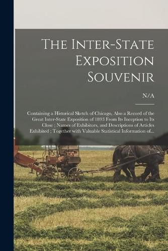 Cover image for The Inter-state Exposition Souvenir: Containing a Historical Sketch of Chicago, Also a Record of the Great Inter-state Exposition of 1893 From Its Inception to Its Close; Names of Exhibitors, and Descriptions of Articles Exhibited; Together With...