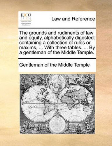 Cover image for The Grounds and Rudiments of Law and Equity, Alphabetically Digested: Containing a Collection of Rules or Maxims, ... with Three Tables. ... by a Gentleman of the Middle Temple.