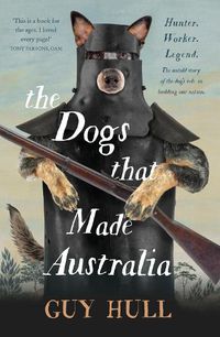 Cover image for The Dogs that Made Australia: The Story of the Dogs that Brought about Australia's Transformation from Starving Colony to Pastoral Powerhouse
