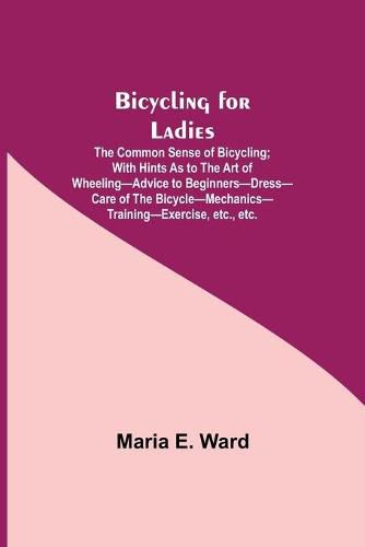 Bicycling for Ladies; The Common Sense of Bicycling; with Hints as to the Art of Wheeling-Advice to Beginners-Dress-Care of the Bicycle-Mechanics-Training-Exercise, etc., etc.