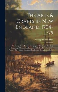 Cover image for The Arts & Crafts in New England, 1704-1775; Gleanings From Boston Newspapers Relating to Painting, Engraving, Silversmiths, Pewterers, Clockmakers, Furniture, Pottery, Old Houses, Costume, Trades and Occupations, &c ..