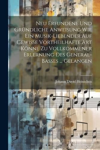 Neu Erfundene Und Gr?ndliche Anweisung Wie Ein Musik-liebender Auf Gewisse Vortheilhafte Art K?nne Zu Vollkommener Erlernung Des General-basses ... Gelangen