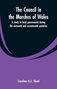 Cover image for The council in the marches of Wales: a study in local government during the sixteenth and seventeenth centuries.