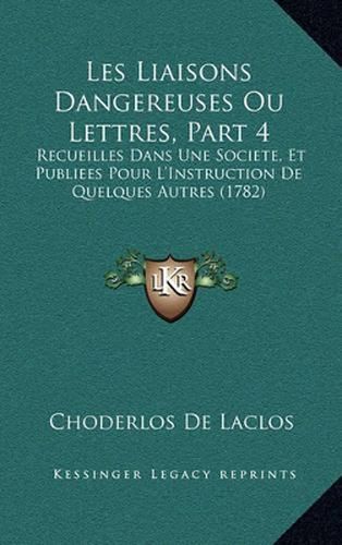 Les Liaisons Dangereuses Ou Lettres, Part 4: Recueilles Dans Une Societe, Et Publiees Pour L'Instruction de Quelques Autres (1782)