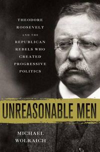 Cover image for Unreasonable Men: Theodore Roosevelt and the Republican Rebels Who Created Progressive Politics