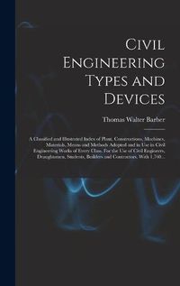 Cover image for Civil Engineering Types and Devices; a Classified and Illustrated Index of Plant, Constructions, Machines, Materials, Means and Methods Adopted and in Use in Civil Engineering Works of Every Class. For the Use of Civil Engineers, Draughtsmen, Students, ...