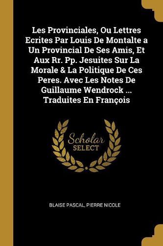 Cover image for Les Provinciales, Ou Lettres Ecrites Par Louis De Montalte a Un Provincial De Ses Amis, Et Aux Rr. Pp. Jesuites Sur La Morale & La Politique De Ces Peres. Avec Les Notes De Guillaume Wendrock ... Traduites En Francois