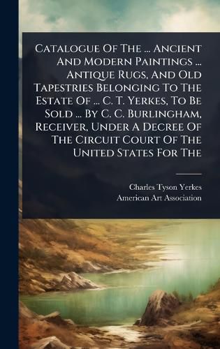 Cover image for Catalogue Of The ... Ancient And Modern Paintings ... Antique Rugs, And Old Tapestries Belonging To The Estate Of ... C. T. Yerkes, To Be Sold ... By C. C. Burlingham, Receiver, Under A Decree Of The Circuit Court Of The United States For The