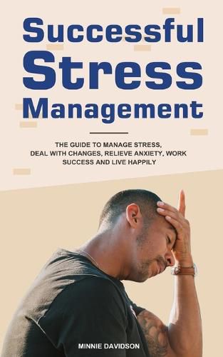 Cover image for Successful Stress Management: The Guide to Manage Stress, Deal with Changes, Relieve Anxiety, Work Success and Live Happily