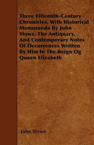 Cover image for Three Fifteenth-Century Chronicles, With Historical Memoranda By John Stowe, The Antiquary, And Contemporary Notes Of Occurrences Written By Him In The Reign Og Queen Elizabeth